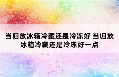 当归放冰箱冷藏还是冷冻好 当归放冰箱冷藏还是冷冻好一点